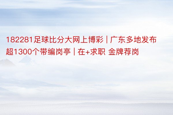 182281足球比分大网上博彩 | 广东多地发布超1300个带编岗亭 | 在+求职 金牌荐岗