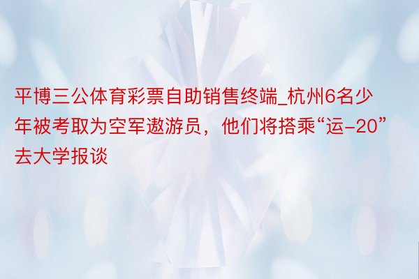 平博三公体育彩票自助销售终端_杭州6名少年被考取为空军遨游员，他们将搭乘“运-20”去大学报谈