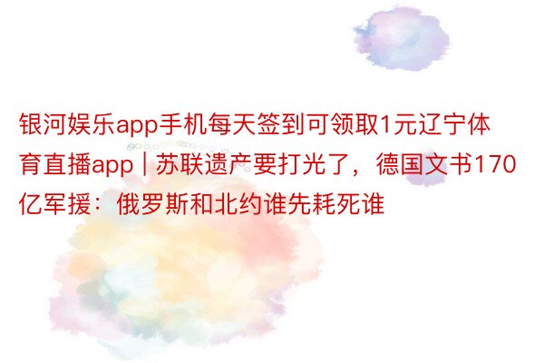 银河娱乐app手机每天签到可领取1元辽宁体育直播app | 苏联遗产要打光了，德国文书170亿军援：俄罗斯和北约谁先耗死谁