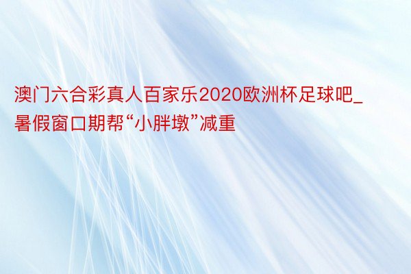 澳门六合彩真人百家乐2020欧洲杯足球吧_暑假窗口期帮“小胖墩”减重