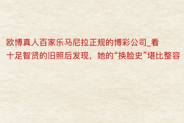 欧博真人百家乐马尼拉正规的博彩公司_看十足智贤的旧照后发现，她的“换脸史”堪比整容