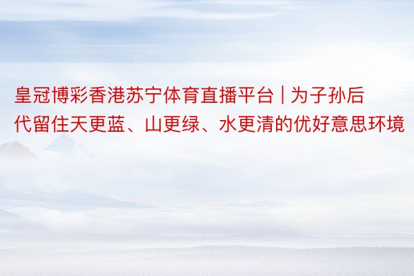 皇冠博彩香港苏宁体育直播平台 | 为子孙后代留住天更蓝、山更绿、水更清的优好意思环境