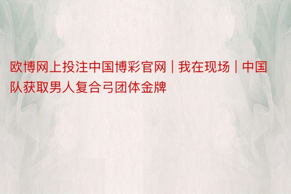 欧博网上投注中国博彩官网 | 我在现场 | 中国队获取男人复合弓团体金牌