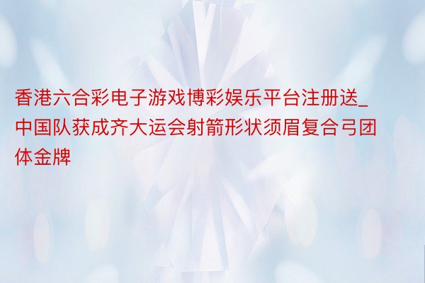 香港六合彩电子游戏博彩娱乐平台注册送_中国队获成齐大运会射箭形状须眉复合弓团体金牌