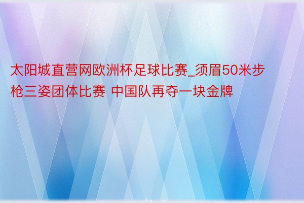 太阳城直营网欧洲杯足球比赛_须眉50米步枪三姿团体比赛 中国队再夺一块金牌