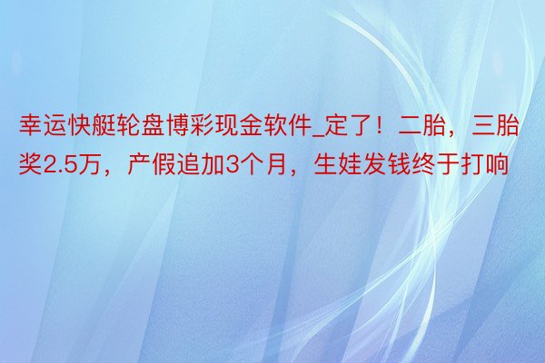 幸运快艇轮盘博彩现金软件_定了！二胎，三胎奖2.5万，产假追加3个月，生娃发钱终于打响