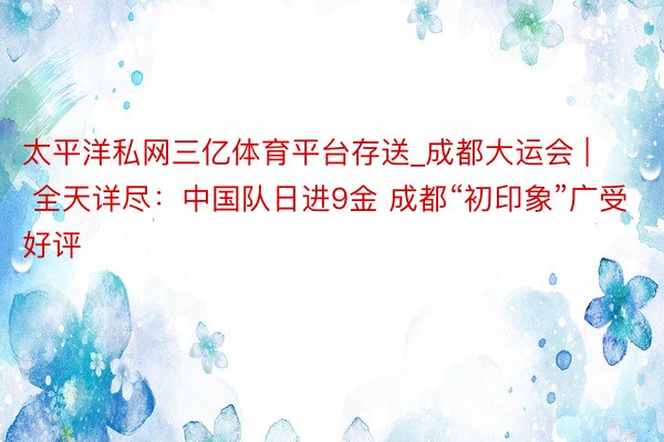 太平洋私网三亿体育平台存送_成都大运会 | 全天详尽：中国队日进9金 成都“初印象”广受好评