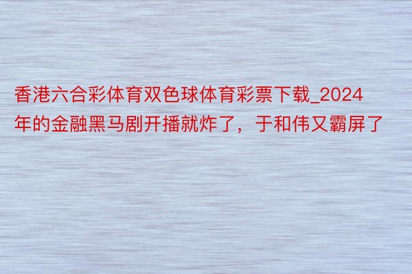 香港六合彩体育双色球体育彩票下载_2024年的金融黑马剧开播就炸了，于和伟又霸屏了