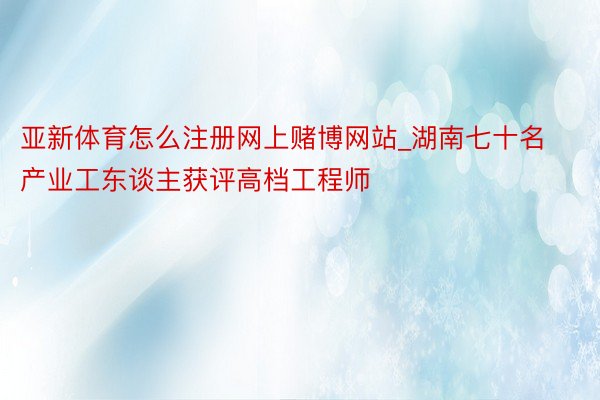 亚新体育怎么注册网上赌博网站_湖南七十名产业工东谈主获评高档工程师