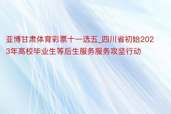 亚博甘肃体育彩票十一选五_四川省初始2023年高校毕业生等后生服务服务攻坚行动