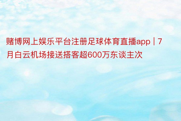 赌博网上娱乐平台注册足球体育直播app | 7月白云机场接送搭客超600万东谈主次