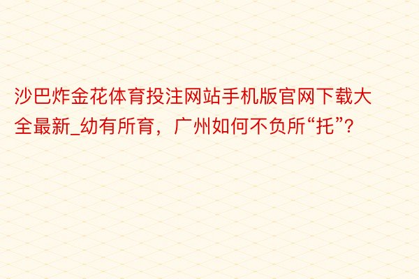 沙巴炸金花体育投注网站手机版官网下载大全最新_幼有所育，广州如何不负所“托”？