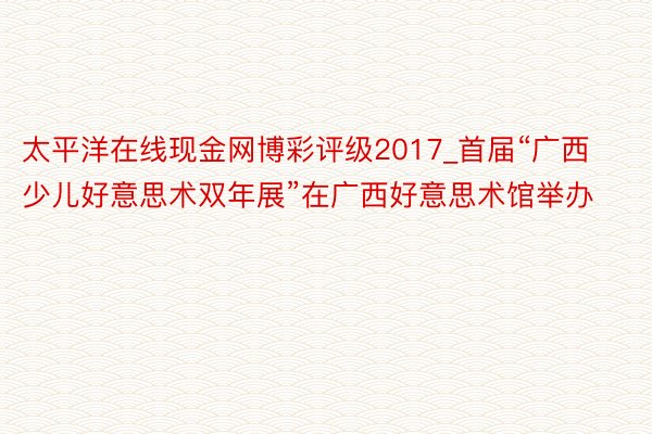 太平洋在线现金网博彩评级2017_首届“广西少儿好意思术双年展”在广西好意思术馆举办