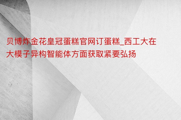 贝博炸金花皇冠蛋糕官网订蛋糕_西工大在大模子异构智能体方面获取紧要弘扬