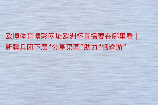 欧博体育博彩网址欧洲杯直播要在哪里看 | 新疆兵团下层“分享菜园”助力“恬逸游”