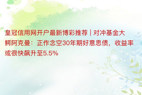 皇冠信用网开户最新博彩推荐 | 对冲基金大鳄阿克曼：正作念空30年期好意思债，收益率或很快飙升至5.5%