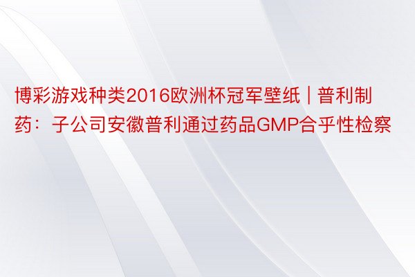 博彩游戏种类2016欧洲杯冠军壁纸 | 普利制药：子公司安徽普利通过药品GMP合乎性检察