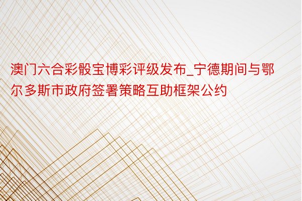 澳门六合彩骰宝博彩评级发布_宁德期间与鄂尔多斯市政府签署策略互助框架公约