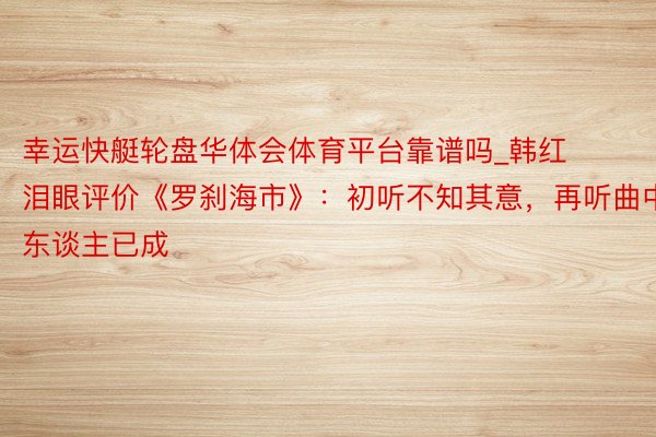 幸运快艇轮盘华体会体育平台靠谱吗_韩红泪眼评价《罗刹海市》：初听不知其意，再听曲中东谈主已成