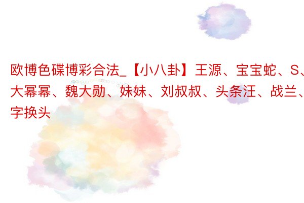 欧博色碟博彩合法_【小八卦】王源、宝宝蛇、S、大幂幂、魏大勋、妹妹、刘叔叔、头条汪、战兰、数字换头