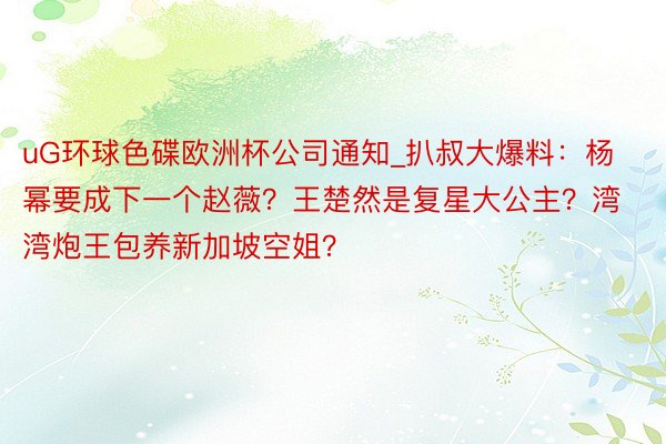 uG环球色碟欧洲杯公司通知_扒叔大爆料：杨幂要成下一个赵薇？王楚然是复星大公主？湾湾炮王包养新加坡空姐？