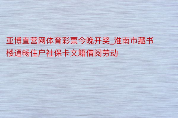 亚博直营网体育彩票今晚开奖_淮南市藏书楼通畅住户社保卡文籍借阅劳动