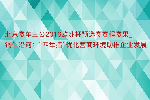 北京赛车三公2016欧洲杯预选赛赛程赛果_铜仁沿河：“四举措”优化营商环境助推企业发展