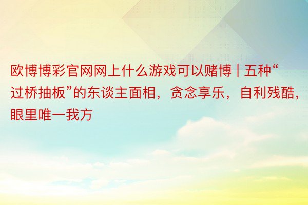 欧博博彩官网网上什么游戏可以赌博 | 五种“过桥抽板”的东谈主面相，贪念享乐，自利残酷，眼里唯一我方