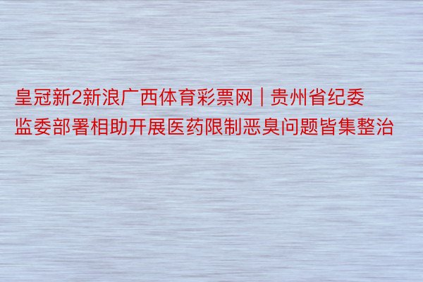 皇冠新2新浪广西体育彩票网 | 贵州省纪委监委部署相助开展医药限制恶臭问题皆集整治