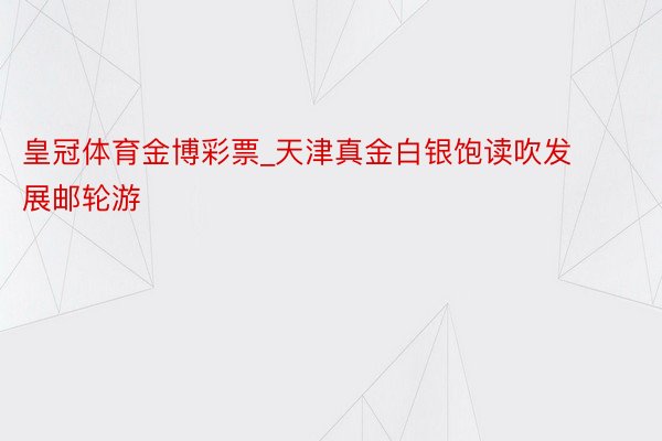 皇冠体育金博彩票_天津真金白银饱读吹发展邮轮游