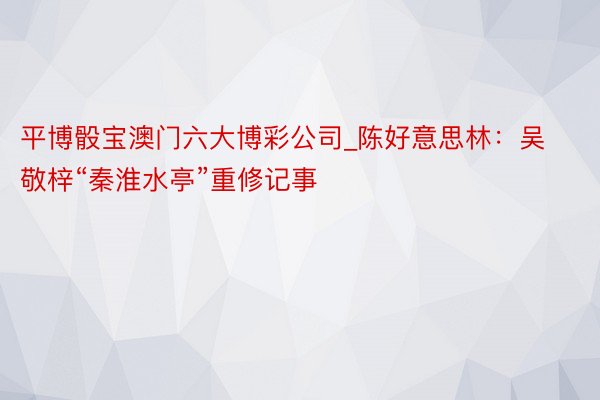 平博骰宝澳门六大博彩公司_陈好意思林：吴敬梓“秦淮水亭”重修记事