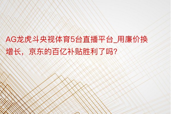 AG龙虎斗央视体育5台直播平台_用廉价换增长，京东的百亿补贴胜利了吗？