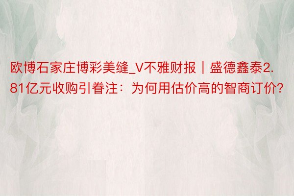 欧博石家庄博彩美缝_V不雅财报｜盛德鑫泰2.81亿元收购引眷注：为何用估价高的智商订价？