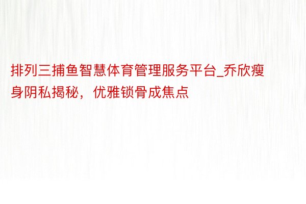 排列三捕鱼智慧体育管理服务平台_乔欣瘦身阴私揭秘，优雅锁骨成焦点