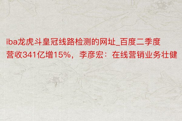 iba龙虎斗皇冠线路检测的网址_百度二季度营收341亿增15%，李彦宏：在线营销业务壮健