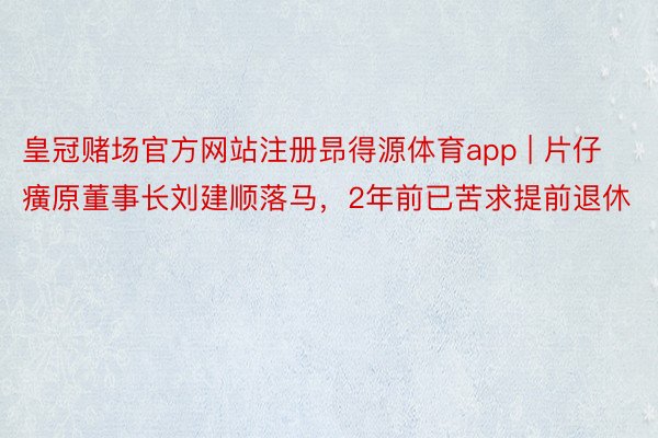 皇冠赌场官方网站注册昻得源体育app | 片仔癀原董事长刘建顺落马，2年前已苦求提前退休