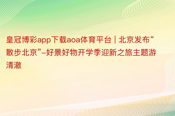 皇冠博彩app下载aoa体育平台 | 北京发布“散步北京”-好景好物开学季迎新之旅主题游清澈