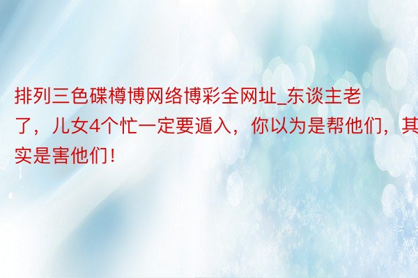 排列三色碟樽博网络博彩全网址_东谈主老了，儿女4个忙一定要遁入，你以为是帮他们，其实是害他们！