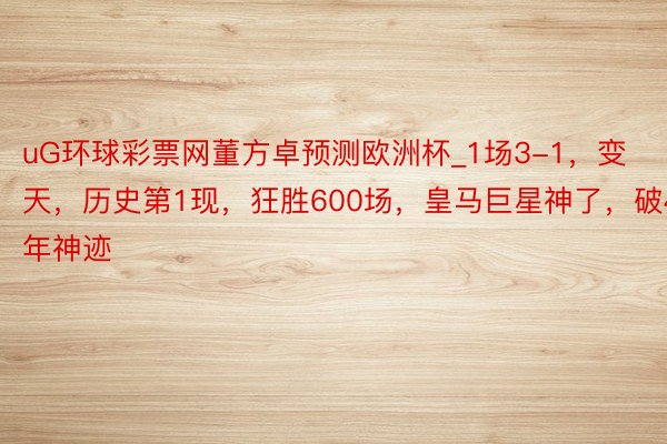 uG环球彩票网董方卓预测欧洲杯_1场3-1，变天，历史第1现，狂胜600场，皇马巨星神了，破44年神迹