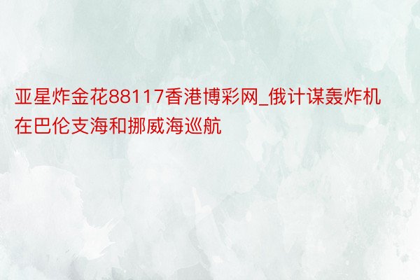 亚星炸金花88117香港博彩网_俄计谋轰炸机在巴伦支海和挪威海巡航