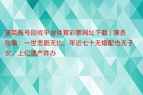 菠菜账号回收平台体育彩票网址下载 | 演员张瑜：一世悲剧无比，年近七十无婚配也无子女，上亿遗产咋办