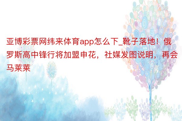 亚博彩票网纬来体育app怎么下_靴子落地！俄罗斯高中锋行将加盟申花，社媒发图说明，再会马莱莱