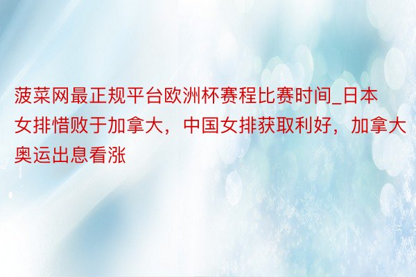 菠菜网最正规平台欧洲杯赛程比赛时间_日本女排惜败于加拿大，中国女排获取利好，加拿大奥运出息看涨