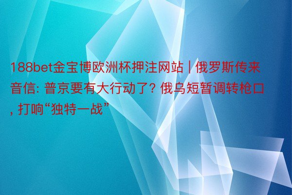 188bet金宝博欧洲杯押注网站 | 俄罗斯传来音信: 普京要有大行动了? 俄乌短暂调转枪口, 打响“独特一战”