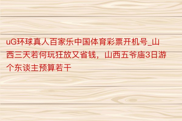 uG环球真人百家乐中国体育彩票开机号_山西三天若何玩狂放又省钱，山西五爷庙3日游个东谈主预算若干