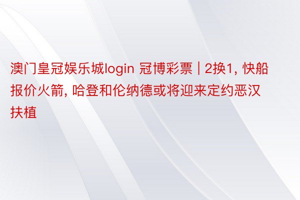 澳门皇冠娱乐城login 冠博彩票 | 2换1, 快船报价火箭, 哈登和伦纳德或将迎来定约恶汉扶植