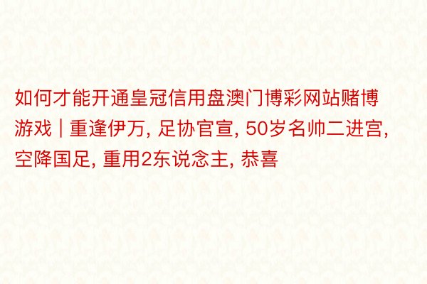 如何才能开通皇冠信用盘澳门博彩网站赌博游戏 | 重逢伊万, 足协官宣, 50岁名帅二进宫, 空降国足, 重用2东说念主, 恭喜