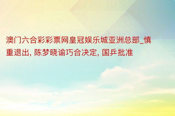 澳门六合彩彩票网皇冠娱乐城亚洲总部_慎重退出, 陈梦晓谕巧合决定, 国乒批准