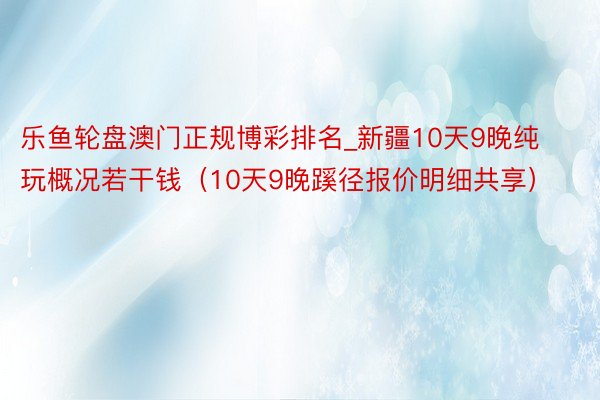 乐鱼轮盘澳门正规博彩排名_新疆10天9晚纯玩概况若干钱（10天9晚蹊径报价明细共享）