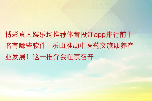 博彩真人娱乐场推荐体育投注app排行前十名有哪些软件 | 乐山推动中医药文旅康养产业发展！这一推介会在京召开